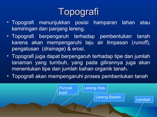 TTooppooggrraaffii 
• Topografi menunjukkan posisi hamparan lahan atau 
kemiringan dan panjang lereng. 
• Topografi berpengaruh terhadap pembentukan tanah 
karena akan mempengaruhi laju air limpasan (runoff), 
pengatusan (drainage) & erosi. 
• Topografi juga dapat berpengaruh terhadap tipe dan jumlah 
tanaman yang tumbuh, yang pada gilirannya juga akan 
menentukan tipe dan jumlah bahan organik tanah. 
• Topografi akan mempengaruhi proses pembentukan tanah 
Puncak 
bukit 
Lereng Atas 
Lereng Bawah Lembah 
 