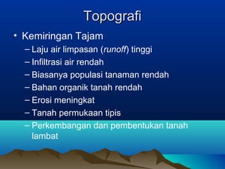 TTooppooggrraaffii 
• Kemiringan Tajam 
– Laju air limpasan (runoff) tinggi 
– Infiltrasi air rendah 
– Biasanya populasi tanaman rendah 
– Bahan organik tanah rendah 
– Erosi meningkat 
– Tanah permukaan tipis 
– Perkembangan dan pembentukan tanah 
lambat 
 