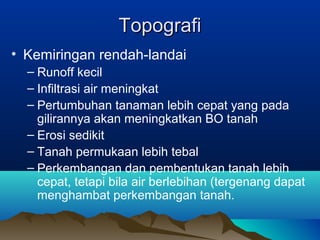 TTooppooggrraaffii 
• Kemiringan rendah-landai 
– Runoff kecil 
– Infiltrasi air meningkat 
– Pertumbuhan tanaman lebih cepat yang pada 
gilirannya akan meningkatkan BO tanah 
– Erosi sedikit 
– Tanah permukaan lebih tebal 
– Perkembangan dan pembentukan tanah lebih 
cepat, tetapi bila air berlebihan (tergenang dapat 
menghambat perkembangan tanah. 
 