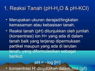 11.. RReeaakkssii TTaannaahh ((ppHH--HH22OO && ppHH--KKCCll)) 
• Merupakan ukuran derajad/tingkatan 
kemasaman atau kebasisan tanah. 
• Reaksi tanah (pH) ditunjukkan oleh jumlah 
(konsentrasi) ion H+ yang ada di dalam 
tanah baik yang terjerap dipermukaan 
partikel maupun yang ada di larutan 
tanah, yang diformulasikan sebagai 
berikut: 
pH = - log [H+] 
• konsentrasi H+ dinyatakan dalam mol (g/l) 
 