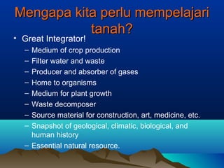 MMeennggaappaa kkiittaa ppeerrlluu mmeemmppeellaajjaarrii 
ttaannaahh?? 
• Great Integrator! 
– Medium of crop production 
– Filter water and waste 
– Producer and absorber of gases 
– Home to organisms 
– Medium for plant growth 
– Waste decomposer 
– Source material for construction, art, medicine, etc. 
– Snapshot of geological, climatic, biological, and 
human history 
– Essential natural resource. 
 