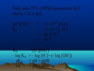 Pada suhu 25oC (298oK) konsentrasi H2O 
murni = 55,5 mol 
[H+][OH-] = 1.8 10-16 [H2O] 
Kw = 1.8 10-16 x 55,5 
= 99,9 10-16 
= 10-14 
Kw = [H+][OH-] 
- log Kw = - log [H+]+ (- log [OH-]) 
pKw = pH + pOH 
14 = pH + pOH 
 