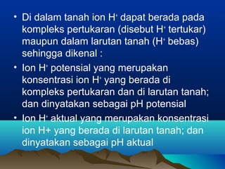 • Di dalam tanah ion H+ dapat berada pada 
kompleks pertukaran (disebut H+ tertukar) 
maupun dalam larutan tanah (H+ bebas) 
sehingga dikenal : 
• Ion H+ potensial yang merupakan 
konsentrasi ion H+ yang berada di 
kompleks pertukaran dan di larutan tanah; 
dan dinyatakan sebagai pH potensial 
• Ion H+ aktual yang merupakan konsentrasi 
ion H+ yang berada di larutan tanah; dan 
dinyatakan sebagai pH aktual 
 