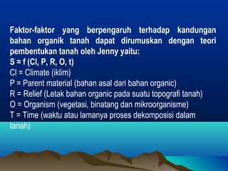 Faktor-faktor yang berpengaruh terhadap kandungan 
bahan organik tanah dapat dirumuskan dengan teori 
pembentukan tanah oleh Jenny yaitu: 
S = f (Cl, P, R, O, t) 
Cl = Climate (iklim) 
P = Parent material (bahan asal dari bahan organic) 
R = Relief (Letak bahan organic pada suatu topografi tanah) 
O = Organism (vegetasi, binatang dan mikroorganisme) 
T = Time (waktu atau lamanya proses dekomposisi dalam 
tanah) 
 