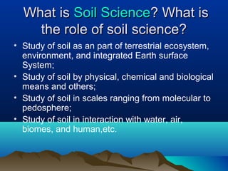 WWhhaatt iiss SSooiill SScciieennccee?? WWhhaatt iiss 
tthhee rroollee ooff ssooiill sscciieennccee?? 
• Study of soil as an part of terrestrial ecosystem, 
environment, and integrated Earth surface 
System; 
• Study of soil by physical, chemical and biological 
means and others; 
• Study of soil in scales ranging from molecular to 
pedosphere; 
• Study of soil in interaction with water, air, 
biomes, and human,etc. 
 