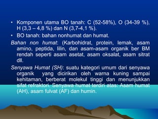 • Komponen utama BO tanah: C (52-58%), O (34-39 %), 
H (3,3 – 4,8 %) dan N (3,7-4,1 %). 
• BO tanah: bahan nonhumat dan humat. 
Bahan non humat: (Karbohidrat, protein, lemak, asam 
amino, peptida, lilin, dan asam-asam organik ber BM 
rendah seperti asam asetat, asam oksalat, asam sitrat 
dll. 
Senyawa Humat (SH): suatu kategori umum dari senyawa 
organik yang dicirikan oleh warna kuning sampai 
kehitaman, berberat molekul tinggi dan menunjukkan 
sifat refraktori. Senyawa humat terdiri atas: Asam humat 
(AH), asam fulvat (AF) dan humin. 
 