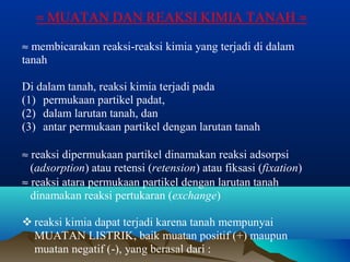 » MUATAN DAN REAKSI KIMIA TANAH » 
» membicarakan reaksi-reaksi kimia yang terjadi di dalam 
tanah 
Di dalam tanah, reaksi kimia terjadi pada 
(1) permukaan partikel padat, 
(2) dalam larutan tanah, dan 
(3) antar permukaan partikel dengan larutan tanah 
» reaksi dipermukaan partikel dinamakan reaksi adsorpsi 
(adsorption) atau retensi (retension) atau fiksasi (fixation) 
» reaksi atara permukaan partikel dengan larutan tanah 
dinamakan reaksi pertukaran (exchange) 
 reaksi kimia dapat terjadi karena tanah mempunyai 
MUATAN LISTRIK, baik muatan positif (+) maupun 
muatan negatif (-), yang berasal dari : 
 