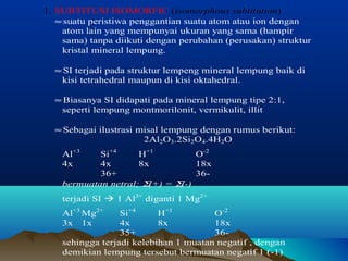 1. SUBTITUSI ISOMORFIC (isomorphous subtitution) 
» suatu peristiwa penggantian suatu atom atau ion dengan 
atom lain yang mempunyai ukuran yang sama (hampir 
sama) tanpa diikuti dengan perubahan (perusakan) struktur 
kristal mineral lempung. 
» SI terjadi pada struktur lempeng mineral lempung baik di 
kisi tetrahedral maupun di kisi oktahedral. 
» Biasanya SI didapati pada mineral lempung tipe 2:1, 
seperti lempung montmorilonit, vermikulit, illit 
» Sebagai ilustrasi misal lempung dengan rumus berikut: 
2Al2O3.2Si2O4.4H2O 
Al+3 Si+4 H+1 O-2 
4x 4x 8x 18x 
36+ 36- 
bermuatan netral; S(+) = S(-) 
terjadi SI  1 Al3+ diganti 1 Mg2+ 
Al+3 Mg2+ Si+4 H+1 O-2 
3x 1x 4x 8x 18x 
35+ 36- 
sehingga terjadi kelebihan 1 muatan negatif , dengan 
demikian lempung tersebut bermuatan negatif 1 (-1) 
 