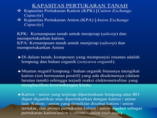 KAPASITAS PERTUKARAN TANAH 
 Kapasitas Pertukaran Kation (KPK) [Cation Exchange 
Capacity] 
 Kapasitas Pertukaran Anion (KPA) [Anion Exchange 
Capacity] 
KPK: Kemampuan tanah untuk menjerap (adsorp) dan 
mempertukarkan kation. 
KPA: Kemampuan tanah untuk menjerap (adsorp) dan 
mempertukarkan Anion 
¨ Di dalam tanah, komponen yang mempunyai muatan adalah 
lempung dan bahan organik (senyawa organik). 
¨ Muatan negatif lempung / bahan organik biasanya mengikat 
kation (ion bermuatan positif) yang ada disekitarnya (dalam 
larutan tanah) sehingga terjadi reaksi elektronetralitas yang 
menghasilkan keseimbangan kimia. 
¨ Kation / anion yang terjerap dipermukaan lempung atau BO 
dapat digantikan atau dipertukarkan dengan kation / anion 
lain. Kation / anion yang demikian disebut kation / anion 
tertukar, dan proses pertukaran kation / anion disebut sebagai 
pertukaran kation/anion (cations / anion exchange) 
 