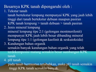 Besarnya KPK tanah dipengaruhi oleh : 
1. Tekstur tanah 
tanah bertekstur lempung mempunyai KPK yang jauh lebih 
tinggi dari tanah bertekstur debuan maupun pasiran 
KPK tanah lempung > tanah debuan > tanah pasiran 
2. Jenis mineral lempung 
mineral lempung tipe 2:1 (golongan montmorilonit) 
mempunyai KPK jauh lebih besar dibanding mineral 
lempung tipe 1:1 (golongan kaolinit & seskuioksida) 
3. Kandungan bahan organik 
semakin banyak kandungan bahan organik yang telah 
terdekomposisi matang semakin besar sumbangan KPK 
tanah 
4. pH tanah 
pada tanah bermuatan terubahkan, maka pH tanah semakin 
tinggi KPK tanah semakin banyak. 
 