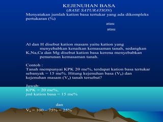 KEJENUHAN BASA 
(BASE SATURATION) 
Menyatakan jumlah kation basa tertukar yang ada dikompleks 
pertukaran (%) 
atau 
atau 
Al dan H disebut kation masam yaitu kation yang 
menyebabkan kenaikan kemasaman tanah, sedangkan 
K,Na,Ca dan Mg disebut kation basa kerena menyebabkan 
penurunan kemasaman tanah. 
Contoh : 
Tanah mempunyai KPK 20 me%, terdapat kation basa tertukar 
sebanyak = 15 me%. Hitung kejenuhan basa (Vb) dan 
kejenuhan masam (Va) tanah tersebut? 
Jawab: 
KPK = 20 me%, 
jml kation basa = 15 me% 
dan 
Va = 100 – 75% = 25% 
 
