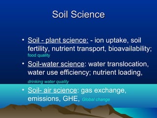 SSooiill SScciieennccee 
• Soil - plant science: - ion uptake, soil 
fertility, nutrient transport, bioavailability; 
food quality 
• Soil-water science: water translocation, 
water use efficiency; nutrient loading, 
drinking water quality 
• Soil- air science: gas exchange, 
emissions, GHE, Global change 
 