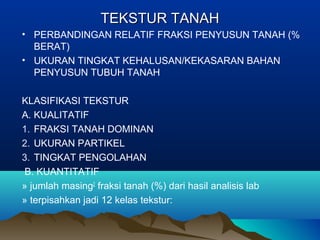 TTEEKKSSTTUURR TTAANNAAHH 
• PERBANDINGAN RELATIF FRAKSI PENYUSUN TANAH (% 
BERAT) 
• UKURAN TINGKAT KEHALUSAN/KEKASARAN BAHAN 
PENYUSUN TUBUH TANAH 
KLASIFIKASI TEKSTUR 
A. KUALITATIF 
1. FRAKSI TANAH DOMINAN 
2. UKURAN PARTIKEL 
3. TINGKAT PENGOLAHAN 
B. KUANTITATIF 
» jumlah masing2 fraksi tanah (%) dari hasil analisis lab 
» terpisahkan jadi 12 kelas tekstur: 
 