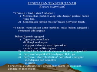 PENETAPAN TEKSTUR TANAH 
(Secara kuantitatif) 
*) Prinsip » terdiri dari 2 tahapan : 
1) Memisahkan partikel yang satu dengan partikel tanah 
yang lain. 
2) Menetapkan jumlah masing2 fraksi penyusun tanah. 
*) Untuk memisahkan antar partikel, maka bahan agregasi / 
sementasi dihilangkan 
Bahan/Agensia agregasi 
1) Tegangan permukaan 
dihilangkan dengan: 
- digojok dalam air atau dipanaskan 
- untuk pasir » dikeringkan 
2) Koloid Fe & Al oksida dan/atau kapur » dengan HCl 
3) Senyawa2 organik (BO) » dengan H2O2 pk 
4) Senyawa : electrolit (kation2 polivalen) » dengan : 
- diendapkan dan dekantasi 
- disaring 
5) Potensial elektrokinetik » dengan mengganti ion polivalen 
dengan ion monovalen 
 
