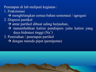 Penetapan di lab meliputi kegiatan : 
1. Fraksionasi 
 menghilangkan semua bahan sementasi / agregasi 
2. Dispersi partikel 
 antar partikel dibuat saling berjauhan, 
 manambahkan kation pendispers yaitu kation yang 
daya hidratasi tinggi (Na+) 
3. Pemisahan / penetapan partikel 
 dengan metode pipet (pemipetan) 
 