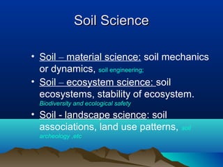 SSooiill SScciieennccee 
• Soil – material science: soil mechanics 
or dynamics, soil engineering; 
• Soil – ecosystem science: soil 
ecosystems, stability of ecosystem. 
Biodiversity and ecological safety 
• Soil - landscape science: soil 
associations, land use patterns, soil 
archeology ,etc 
 