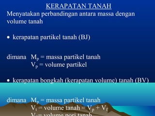 KERAPATAN TANAH 
Menyatakan perbandingan antara massa dengan 
volume tanah 
· kerapatan partikel tanah (BJ) 
dimana Mp = massa partikel tanah 
Vp = volume partikel 
· kerapatan bongkah (kerapatan volume) tanah (BV) 
dimana Mp = massa partikel tanah 
Vt = volume tanah = Vp + Vf 
Vf = volume pori tanah 
 