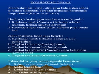 KONSISTENSI TANAH 
Manifestasi dari kerja / aksi gaya kohesi dan adhesi 
di dalam tanahpada berbagai tingkatan kandungan 
lengas tanah (Bever, et al. 1972) 
Hasil kerja kedua gaya tersebut tercermin pada : 
1. Kelakuan tanah (behavior) terhadap adanya 
tekanan, tarikan maupun dorongan 
2. Kecenderungan tanah untuk melekat pada benda 
lain 
Jadi konsistensi tanah juga berarti : 
a. Ketahanan tanah terhadap kompresi atau 
pembelahan 
b. Tingkat keliatan (plasticity) tanah 
c. Tingkat kelekatan (stickness) tanah 
d. Tingkat kegemburan (friability) atau keteguhan 
(firmly) tanah 
e. Tingkat kekerasan (hardness) tanah 
Faktor-faktor yang mempengaruhi konsistensi 
1. Kelas / ukuran partikel tanah (tekstur) 
2. Kadar lengas tanah 
3. Kadar bahan organik tanah 
4. Jenis mineral lempung 
 