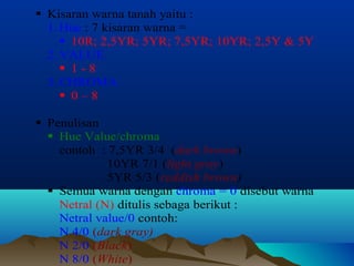  Kisaran warna tanah yaitu : 
1. Hue : 7 kisaran warna = 
 10R; 2,5YR; 5YR; 7,5YR; 10YR; 2,5Y & 5Y 
2. VALUE 
 1 - 8 
3. CHROMA 
 0 – 8 
 Penulisan 
 Hue Value/chroma 
contoh : 7,5YR 3/4 (dark brown) 
10YR 7/1 (light gray) 
5YR 5/3 (reddish brown) 
 Semua warna dengan chroma = 0 disebut warna 
Netral (N) ditulis sebaga berikut : 
Netral value/0 contoh: 
N 4/0 (dark gray) 
N 2/0 (Black) 
N 8/0 (White) 
 