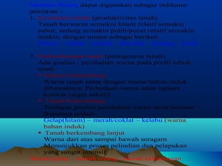 Manfaat Warna dapat digunakan sebagai indikator 
penilaian : 
1. Kesuburan tanah (produktivitas tanah) 
Tanah berwarna semakin hitam relatif semakin 
subur, sedang semakin putih/pucat relatif semakin 
miskin, dengan urutan sebagai berikut: 
Hitam – coklat – merah – abu-abu – kuning – putih 
2. Perkembangan tanah (pedogenesa tanah) 
Ada gradasi / perubahan warna pada profil tubuh 
tanah 
 Belum berkembang 
Warna tanah sama dengan warna bahan induk 
dibawahnya. Perbedaan warna antar lapisan 
kontras (tegas sekali) 
 Tanah berkembang 
Terdapat gradasi perubahan warna antar horison 
Biasanya urutan : 
Gelap(hitam) – merah/coklat – kelabu (warna 
bahan induk) 
 Tanah berkembang lanjut 
Warna dari atas sampai bawah seragam 
Menunjukkan proses pelindian dan pelapukan 
yang sangat intensif 
Merah gelap – merah terang– merah kekuningan 
 