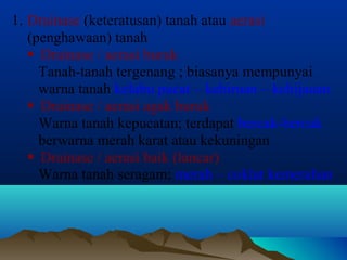 1. Drainase (keteratusan) tanah atau aerasi 
(penghawaan) tanah 
 Drainase / aerasi buruk 
Tanah-tanah tergenang ; biasanya mempunyai 
warna tanah kelabu pucat – kebiruan – kehijauan 
 Drainase / aerasi agak buruk 
Warna tanah kepucatan; terdapat bercak-bercak 
berwarna merah karat atau kekuningan 
 Drainase / aerasi baik (lancar) 
Warna tanah seragam; merah – coklat kemerahan 
 