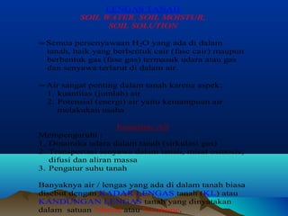 LENGAS TANAH 
SOIL WATER, SOIL MOISTUR, 
SOIL SOLUTION 
» Semua persenyawaan H2O yang ada di dalam 
tanah, baik yang berbentuk cair (fase cair) maupun 
berbentuk gas (fase gas) termasuk udara atau gas 
dan senyawa terlarut di dalam air. 
» Air sangat penting dalam tanah karena aspek: 
1. kuantitas (jumlah) air 
2. Potensial (energi) air yaitu kemampuan air 
melakukan usaha 
Kuantitas Air 
Mempengaruhi : 
1. Dinamika udara dalam tanah (sirkulasi gas) 
2. Transportasi senyawa dalam tanah, misal osmosis, 
difusi dan aliran massa 
3. Pengatur suhu tanah 
Banyaknya air / lengas yang ada di dalam tanah biasa 
disebut dengan KADAR LENGAS tanah (KL) atau 
KANDUNGAN LENGAS tanah yang dinyatakan 
dalam satuan %berat atau %volume. 
 