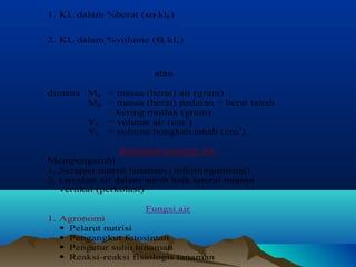 1. KL dalam %berat (w, klb) 
2. KL dalam %volume (q, klv) 
atau 
dimana Ma = massa (berat) air (gram) 
Mp = massa (berat) padatan = berat tanah 
kering mutlak (gram) 
Va = volume air (cm3) 
Vt = volume bongkah tanah (cm3) 
Potensial (energi) Air 
Mempengaruhi : 
1. Serapan nutrisi tanaman (mikroorganisme) 
2. Gerakan air dalam tanah baik lateral mapun 
vertikal (perkolasi) 
Fungsi air 
1. Agronomi 
 Pelarut nutrisi 
 Pengangkut fotosintan 
 Pengatur suhu tanaman 
 Reaksi-reaksi fisiologis tanaman 
 