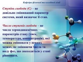 Кафедра фізичної та колоїдної хімії 
Ступінь свободи (С) – це 
довільно змінюваний параметр 
системи, який визначає її стан. 
Число ступенів свободи – це 
число термодинамічних 
параметрів стану (тиск, 
температура, концентрація), які 
можна змінювати у певних 
межах, не змінюючи числа та 
виду фаз, що знаходяться у стані 
рівноваги. 
 