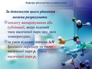 Кафедра фізичної та колоїдної хімії 
За допомогою цього рівняння 
можна розрахувати: 
теплоту випаровування або 
сублімації, якщо відомий 
тиск насиченої пари при двох 
температурах; 
за умов відомих значень DH 
фазового переходу та тиску 
насиченої пари p1 – тиск 
насиченої пари p2. 
 