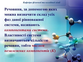 Кафедра фізичної та колоїдної хімії 
Речовини, за допомогою яких 
можна визначити склад усіх 
фаз даної рівноважної 
системи, називають 
компонентами системи. 
Властивості системи 
визначаються кількістю 
речовин, тобто числом 
незалежних компонентів (К) 
 