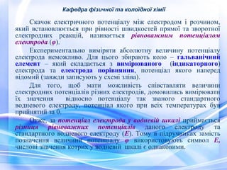 Кафедра фізичної та колоїдної хімії 
Скачок електричного потенціалу між електродом і розчином, 
який встановлюється при рівності швидкостей прямої та зворотної 
електродних реакцій, називається рівноважним потенціалом 
електрода (φ). 
Експериментально виміряти абсолютну величину потенціалу 
електрода неможливо. Для цього збирають коло – гальванічний 
елемент – який складається з вимірюваного (індикаторного) 
електрода та електрода порівняння, потенціал якого наперед 
відомий (завжди записують у схемі зліва). 
Для того, щоб мати можливість співставляти величини 
електродних потенціалів різних електродів, домовились вимірювати 
їх значення відносно потенціалу так званого стандартного 
водневого електроду, потенціал якого при всіх температурах був 
прийнятий за 0. 
Отже, за потенціал електрода у водневій шкалі приймається 
різниця рівноважних потенціалів даного електроду та 
стандартного водневого електроду (Е). Тому в підручниках замість 
позначення величини потенціалу φ використовують символ Е, 
числові значення котрих у водневій шкалі є однаковими. 
 