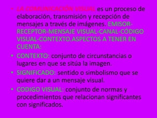 • LA COMUNICACIÓN VISUAL es un proceso de 
elaboración, transmisión y recepción de 
mensajes a través de imágenes. EMISOR-RECEPTOR- 
MENSAJE VISUAL-CANAL-CÓDIGO 
VISUAL-CONTEXTO.ASPECTOS A TENER EN 
CUENTA: 
• CONTEXTO: conjunto de circunstancias o 
lugares en que se sitúa la imagen. 
• SIGNIFICADO: sentido o simbolismo que se 
quiere dar a un mensaje visual. 
• CODIGO VISUAL: conjunto de normas y 
procedimientos que relacionan significantes 
con significados. 
 