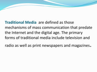 Traditional Media are defined as those
mechanisms of mass communication that predate
the Internet and the digital age. The primary
forms of traditional media include television and
radio as well as print newspapers and magazines.
