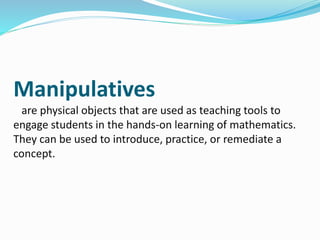 Manipulatives
are physical objects that are used as teaching tools to
engage students in the hands-on learning of mathematics.
They can be used to introduce, practice, or remediate a
concept.