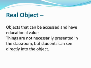 Real Object –
Objects that can be accessed and have
educational value
Things are not necessarily presented in
the classroom, but students can see
directly into the object.