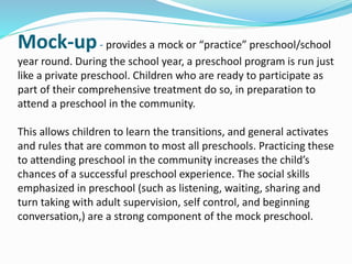 Mock-up- provides a mock or “practice” preschool/school
year round. During the school year, a preschool program is run just
like a private preschool. Children who are ready to participate as
part of their comprehensive treatment do so, in preparation to
attend a preschool in the community.
This allows children to learn the transitions, and general activates
and rules that are common to most all preschools. Practicing these
to attending preschool in the community increases the child’s
chances of a successful preschool experience. The social skills
emphasized in preschool (such as listening, waiting, sharing and
turn taking with adult supervision, self control, and beginning
conversation,) are a strong component of the mock preschool.