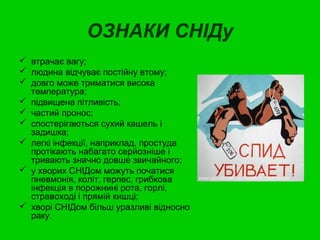 ОЗНАКИ СНІДу 
 втрачає вагу; 
 людина відчуває постійну втому; 
 довго може триматися висока 
температура; 
 підвищена пітливість; 
 частий пронос; 
 спостерігаються сухий кашель і 
задишка; 
 легкі інфекції, наприклад, простуда 
протікають набагато серйозніше і 
тривають значно довше звичайного; 
 у хворих СНІДом можуть початися 
пневмонія, коліт, герпес, грибкова 
інфекція в порожнині рота, горлі, 
стравоході і прямій кишці; 
 хворі СНІДом більш уразливі відносно 
раку. 
 