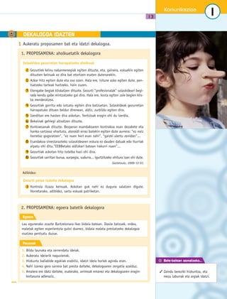 A DEKALOGOA IDAZTEN 
Komunikazioa 
13 
Bete-betean asmatzeko... 
1 
 Zaindu bereziki hizkuntza, eta 
mezu laburrak eta argiak idatzi. 
1 Aukeratu proposamen bat eta idatzi dekalogoa. 
1. PROPOSAMENA: aholkuetatik dekalogora 
Solaskidea gezurretan harrapatzeko aholkuak 
Gezurtiek keinu nabarmenegiak egiten dituzte, eta, gainera, eskuekin egiten 
dituzten keinuak ez dira bat etortzen esaten dutenarekin. 
Azkar hitz egiten dute eta oso ozen. Hala ere, isilune asko egiten dute, pen-tsatzeko 
tarteak hartzeko, hain zuzen. 
Etengabe begiak kliskatzen dituzte. Gezurti profesionalak solaskideari begi-rada 
kendu gabe mintzatzeko gai dira. Hala ere, kosta egiten zaie begien klis-ka 
menderatzea. 
Gezurtiak gorritu edo lotsatu egiten dira batzuetan. Solaskideak gezurretan 
harrapatuko dituen beldur direnean, aldiz, zurbildu egiten dira. 
Izerditan ere hasten dira askotan. Tentsioak eragin ohi du izerdia. 
Bekainak gehiegi altxatzen dituzte. 
Kontraesanak dituzte. Bezperan esandakoaren kontrakoa esan dezakete eta 
hanka-sartzeaz ohartuta, ateraldi erraz batekin egiten dute aurrera: ez naiz 
horretaz gogoratzen, ez nuen hori esan nahi, gaizki ulertu zenidan... 
Esandakoa sinestarazteko solaskidearen eskura ez dauden datuak edo iturriak 
aipatu ohi ditu.EEBBetako aldizkari batean irakurri nuen... 
Gezurtiak askotan hitz totelka hasi ohi dira. 
Gezurtiak sarritan burua, aurpegia, sudurra... igurtzitzeko ohitura izan ohi dute. 
Adibidez: 
2. PROPOSAMENA: egoera batetik dekalogora 
Egoera 
Lau egunerako zoazte Bartzelonara ikas bidaia batean. Ikasle batzuek, ordea, 
maletak egiten esperientzia gutxi duenez, bidaia maleta prestatzeko dekalogoa 
osatzea pentsatu duzue. 
Pausoak 
1. Bildu launaka eta zerrendatu ideiak. 
2. Aukeratu ideiarik nagusienak. 
3. Hizkuntz baliabide egokiak erabiliz, idatzi ideia horiek agindu eran. 
4. Nahi izanez gero sarrera bat presta daiteke, dekalogoaren zergatia azalduz. 
5. Amaiera ere idatz daiteke, esaterako, animoak emanez eta dekalogoaren eragin-kortasuna 
adieraziz. 
Gaztetxulo, 2000-12-01 
1 
2 
3 
4 
56 
7 
8 
9 
10 
Gezurti petoa izateko dekalogoa 
Kontrola itzazu keinuak. Askotan guk nahi ez duguna salatzen digute. 
Horretarako, adibidez, sartu eskuak patriketan. 
1 
 