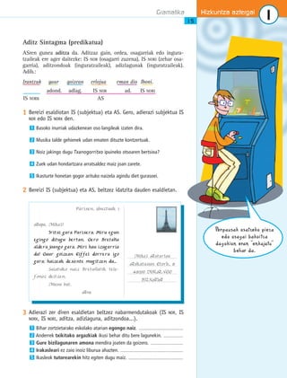 Gramatika Hizkuntza aztergai 
1 
15 
Aditz Sintagma (predikatua) 
ASren gunea aditza da. Aditzaz gain, ordea, osagarriak edo ingura-tzaileak 
ere ager daitezke: IS NOR (osagarri zuzena), IS NORI (zehar osa-garria), 
aditzondoak (inguratzaileak), adizlagunak (inguratzaileak). 
Adib.: 
Irantzuk gaur goizean erlojua eman dio Iboni. 
adond. adlag. IS NOR ad. IS NORI 
IS NORK AS 
1 Bereizi esaldiotan IS (subjektua) eta AS. Gero, adierazi subjektua IS 
NOR edo IS NORK den. 
Basoko inurriak udazkenean oso langileak izaten dira. 
Musika talde gehienek udan ematen dituzte kontzertuak. 
Noiz jakingo dugu Txanogorritxo ipuineko otsoaren bertsioa? 
Zuek udan hondartzara arratsaldez maiz joan zarete. 
Ikasturte honetan gogor arituko naizela agindu diet gurasoei. 
1 
2 
3 
4 
5 
2 Bereizi IS (subjektua) eta AS, beltzez idatzita dauden esaldietan. 
Perpausak osatzeko pieza 
edo osagai bakoitza 
dagokion eran “enkajatu” 
behar da. 
............................................................... 
............................................................... 
............................................................... 
3 Adierazi zer diren esaldietan beltzez nabarmendutakoak (IS NOR, IS 
NORK, IS NORI, aditza, adizlaguna, aditzondoa...). 
1 
Bihar zortzietarako eskolako atarian egongo naiz. ................................................ 
2 
Anderrek txikitako argazkiak ikusi behar ditu bere lagunekin. ..................... 
3 
Gure bizilagunaren amona mendira joaten da goizero. ................................... 
4 
Irakasleari ez zaio inoiz liburua ahazten. .................................................................... 
5 Ikasleok tutorearekin hitz egiten dugu maiz. ........................................................... 
Parisen, abuztuak 1 
Aupa, Mikel! 
Iritsi gara Parisera. Hiru egun 
egingo ditugu bertan. Gero Bretana 
aldera joango gara. Hiri hau izugarria 
da! Gaur goizean Eiffel dorrera igo 
gara; haizeak dexente mugitzen du... 
Saiatuko naiz Bretanatik tele− 
fonoz deitzen. 
Musu bat, 
Ane 
Mikel Astarloa 
Askatasun Etorb., 8 
48200 DURANGO 
BIZKAIA 
............................................................... 
..................................................................................................................... 
 