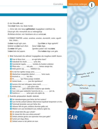 Gramatika 1 
Ez dut libururik erosi. 
Tutoretzat hartu nau ikasle horrek. 
— ZERTAZ edo ZEREZ kasua gehienetan mugagabean erabiltzen da. 
Eskuz egin ditu marrazkiak eta ez ordenagailuz. 
Bizikletaz etortzen naiz ikastetxera eta ez autobusez. 
• ZENBAIT ESAPIDE: uretan, esnetara, esnetan, elurretatik, sutan, eguzki-tara, 
lotara... 
Uretara murgil egin zuen. Eguzkitan ez dago egoterik! 
Gailetak esnetan busti ditut. Garazi lotan dago. 
Elurretan ibili gara. Igandero joaten naiz mezatara. 
Sutara bota dut papera. Eskuinetara dago zure gela. 
1 Bete hutsuneak eta adierazi mugagabea ala mugatua erabili duzun. 
Esan al diozu Unai................... zer egin behar duen? 
Irakasleak hiru ikasle................... saritu ditu. 
Zuzendariak Jagoba................... izendatu du ikasleen ordezkari. 
Pilota esku................... edo pala..................., bietara atsegin dut. 
Aitak goizero ogi................... bidaltzen nau. 
Ez dut hori egiteko inongo asmo.................... 
Idazkaritzan nengoelako idazkari................... hartu naute. 
Arrainak ur................... bizi dira. 
Hi................... Ipar Polora joango nindukek. 
Zenbat ikasle................... joan dira igerilekura? 
Aurrena iritsi naiz helmugara, baina izerdi.................... 
Hainbat toki................... joan ginen udan. 
Ardo................... gutxi edatearekin mozkortu egin daiteke. 
Gure izeba gaur osabarekin haserretu eta su................... jarri da. 
Azukrea ur................... sartuz gero urtu egiten da. 
1 
2 
3 
4 
5 
6 
7 
8 
9 
10 
11 
12 
13 
14 
15 
2 Zuzendu perpausetan dauden akatsak. 
Zer irakaslearengana joan behar dut hori esatera? 
Gure herriko zenbait kaleetan elbarrientzat espaloiak konpontzen ari dira. 
Txitxirioak beratzeko uran jarri behar dira. 
Jolasean ibili eta gero, ordularia elurretan galdu zait. 
Mikeleri ezin zaio horrelakorik esan, beldurtu egiten da. 
Zer umeak bete ditu gaur urteak? 
Zer etxean bizi dira zure aitona-amonak? 
Zenbat urteetan geratu zara oporretan inora joan gabe? 
Suetan jarri dugu eltzea. 
1 
2 
3 
4 
5 
6 
7 
8 
9 
10 Zenbait unean ez dut jakiten zer esan. 
Hizkuntza aztergai 
17 
Ordenagailuz eg i n d i tu 
m ar raz ki a k . 
Ordenagailuar e k i n eg i n d itu 
m ar raz k i a k . 
 