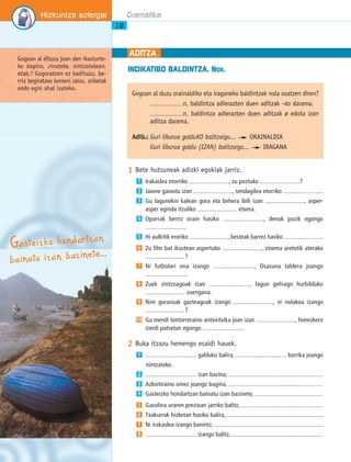 INDIKATIBO BALDINTZA. NOR. 
1 Bete hutsuneak adizki egokiak jarriz. 
Irakaslea etorriko ..................................., zu poztuko ...................................? 
Jaione gaixotu izan ..................................., sendagilea etorriko ................................... 
Gu lagunekin kalean gora eta behera ibili izan ..................................., asper-asper 
eginda itzuliko ................................... etxera. 
Oporrak berriz orain hasiko ..................................., denok pozik egongo 
.................................... 
Hi aulkitik eroriko .................................., besteak barrez hasiko .................................. 
Zu film bat ikustean aspertuko ..................................., zinema aretotik aterako 
...................................? 
Ni futbolari ona izango ..................................., Osasuna taldera joango 
.................................... 
Zuek zintzoagoak izan ..................................., lagun gehiago hurbilduko 
................................... zuengana. 
Nire gurasoak gazteagoak izango ..................................., ni nolakoa izango 
...................................? 
Gu mendi tontorreraino antxintxika joan izan ..................................., honezkero 
izerdi patsetan egongo .................................... 
1 
2 
3 
4 
5 
6 
7 
8 
9 
10 
2 Buka itzazu hemengo esaldi hauek. 
............................................. galduko balira, ............................................. korrika joango 
nintzateke. 
............................................. izan bazina, ................................................................................... 
Azkoitiraino oinez joango bagina, ................................................................................... 
Gasteizko hondartzan bainatu izan bazinete, ............................................................ 
Gasolina uraren prezioan jarriko balitz, ........................................................................ 
Txakurrak hizketan hasiko balira, ..................................................................................... 
Ni irakaslea izango banintz, ................................................................................................ 
1 
2 
3 
4 
5 
6 
7 
8 ............................................. izango balitz, ................................................................................ 
Hizkuntza aztergai 
18 
Gramatika 
ADITZA 
Gogoan al duzu orainaldiko eta iraganeko baldintzak nola osatzen diren? 
.............................n, baldintza adierazten duen aditzak –ko darama. 
.............................n, baldintza adierazten duen aditzak ø edota izan 
aditza darama. 
Adib.: Guri liburua galduKO balitzaigu... ORAINALDIA 
Guri liburua galdu (IZAN) balitzaigu... IRAGANA 
Gogoan al dituzu joan den ikasturte-ko 
bagina, zinateke, nintzatekeen, 
etab.? Gogoratzen ez badituzu, be-rriz 
begiratzea komeni zaizu, ariketak 
ondo egin ahal izateko. 
Ga ste i z k o ho nd artz a n 
b a i natu i z a n b az i nete… 
 