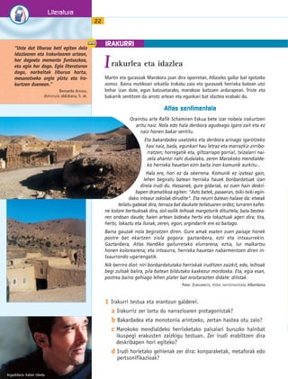 IRAKURRI 
1 Irakurri testua eta erantzun galderei. 
a Irakurriz zer lortu du narrazioaren protagonistak? 
b Bakardadea eta monotonia arintzeko, zertan hastea otu zaio? 
c Marokoko mendialdeko herrixketako paisaiari buruzko hainbat 
ikuspegi erakusten zaizkigu testuan. Zer irudi erabiltzen dira 
deskribapen hori egiteko? 
d Irudi horietako gehienak zer dira: konparaketak, metaforak edo 
pertsonifikazioak? 
Literatura 
22 
Irakurlea eta idazlea 
“Uste dut liburua beti egiten dela 
idazlearen eta irakurlearen artean, 
hor dagoela memento funtsezkoa, 
eta egia hor dago. Egia literaturan 
dago, norbaitek liburua hartu, 
mesanotxeko argia piztu eta ira-kurtzen 
duenean.” 
Bernardo ATXAGA, 
Behinola aldizkaria, 5. zk. 
Martin eta gurasoak Marokora joan dira oporretan, Atlaseko gailur bat igotzeko 
asmoz. Baina mutikoari orkatila trokatu zaio eta gurasoek herrixka batean utzi 
behar izan dute, egun batzuetarako, marokoar batzuen ardurapean. Triste eta 
bakarrik sentitzen da arrotz artean eta egunkari bat idaztea erabaki du. 
Argazkilaria: Xabier Ubeda 
Atlas sentimentala 
Oraintsu arte Rafik Schamiren Eskua bete izar nobela irakurtzen 
aritu naiz. Nola edo hala denbora agudoago igaro zait eta ez 
naiz honen bakar sentitu. 
Eta bakardadea uxatzeko eta denbora arinago igarotzeko 
hasi naiz, bada, egunkari hau letraz eta marrazkiz zirribo-rratzen; 
horregatik eta, giltzarrapo gorria!, txizalarri nai-zela 
ahantzi nahi dudalako, zeren Marokoko mendialde-ko 
herrixka hauetan ezin baita inon komunik aurkitu... 
Hala ere, hori ez da okerrena. Komunik ez izateaz gain, 
lehen begiratu batean herrixka hauek bonbardatuak izan 
direla irudi du. Hassanek, gure gidariak, ez zuen hain deskri-bapen 
dramatikoa egiten: Asto batek, pasaeran, txiki-txiki egin-dako 
intxaur oskolak dirudite. Eta neurri batean halaxe da: etxeak 
teilatu gabeak dira, terraza bat daukate teilatuaren ordez; lurraren kafes-ne 
kolore bertsukoak dira, soil-soilik leihoak margoturik dituztela; bata bestea-ren 
ondoan daude; haien artean bidexka hertsi eta lokaztuak ageri dira; tira, 
hertsi, lokaztu eta ilunak, zeren, egon, argindarrik ere ez baitago. 
Baina gauzak nola begiratzen diren. Gure amak esaten zuen paisaje honek 
postre bat ekartzen ziola gogora: gaztanbera, ezti eta intxaurrekin. 
Gaztanbera, Atlas Handiko gailurretako elurrarena; eztia, lur malkartsu 
honen kolorearena; eta intxaurra, herrixka hauetan nabarmentzen diren in-txaurrondo 
ugariengatik. 
Nik berriro diot: niri bonbardatutako herrixkak iruditzen zaizkit, edo, leihoak 
begi zuloak balira, pila batean bildutako kaxkezur mordoxka. Eta, egia esan, 
postrea baino gehiago lehen plater bat oroitarazten didate: dilistak. 
Patxi ZUBIZARRETA, Atlas sentimentala, Alberdania 
 