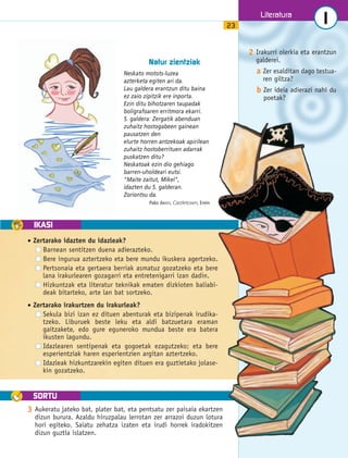 IKASI 
SORTU 
Literatura 
1 
23 Natur zientziak 
Neskato motots-luzea 
azterketa egiten ari da. 
Lau galdera erantzun ditu baina 
ez zaio zipitzik ere inporta. 
Ezin ditu bihotzaren taupadak 
boligrafoaren erritmora ekarri. 
5. galdera: Zergatik abenduan 
zuhaitz hostogabeen gainean 
pausatzen den 
elurte horren antzekoak apirilean 
zuhaitz hostoberrituen adarrak 
puskatzen ditu? 
Neskatoak ezin dio gehiago 
barren-uholdeari eutsi. 
Maite zaitut, Mikel, 
idazten du 5. galderan. 
Zoriontsu da. 
Pako ARISTI, Castletown, Erein 
2 Irakurri olerkia eta erantzun 
galderei. 
a Zer esalditan dago testua-ren 
giltza? 
b Zer ideia adierazi nahi du 
poetak? 
• Zertarako idazten du idazleak? 
Barnean sentitzen duena adierazteko. 
Bere ingurua aztertzeko eta bere mundu ikuskera agertzeko. 
Pertsonaia eta gertaera berriak asmatuz gozatzeko eta bere 
lana irakurlearen gozagarri eta entretenigarri izan dadin. 
Hizkuntzak eta literatur teknikak ematen dizkioten baliabi-deak 
bitarteko, arte lan bat sortzeko. 
• Zertarako irakurtzen du irakurleak? 
Sekula bizi izan ez dituen abenturak eta bizipenak irudika-tzeko. 
Liburuek beste leku eta aldi batzuetara eraman 
gaitzakete, edo gure eguneroko mundua beste era batera 
ikusten lagundu. 
Idazlearen sentipenak eta gogoetak ezagutzeko; eta bere 
esperientziak haren esperientzien argitan aztertzeko. 
Idazleak hizkuntzarekin egiten dituen era guztietako jolase-kin 
gozatzeko. 
3 Aukeratu jateko bat, plater bat, eta pentsatu zer paisaia ekartzen 
dizun burura. Azaldu hiruzpalau lerrotan zer arrazoi duzun lotura 
hori egiteko. Saiatu zehatza izaten eta irudi horrek iradokitzen 
dizun guztia islatzen. 
 