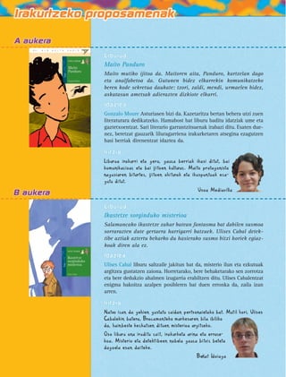 Liburua 
Maíto Panduro 
Maíto mutiko ijitoa da. Maítoren aita, Panduro, kartzelan dago 
eta analfabetoa da. Gutunen bidez elkarrekin komunikatzeko 
beren kode sekretua daukate: txori, zaldi, mendi, urmaelen bidez, 
askatasun ametsak adierazten dizkiote elkarri. 
Idazlea 
Gonzalo Moure Asturiasen bizi da. Kazetaritza bertan behera utzi zuen 
literaturara dedikatzeko. Hamabost bat liburu baditu idatziak ume eta 
gaztetxoentzat. Sari literario garrantzitsuenak irabazi ditu. Esaten due-nez, 
beretzat gauzarik liluragarriena irakurketaren atsegina ezagutzen 
hasi berriak direnentzat idaztea da. 
Iritzia 
Liburua irakurri eta gero, gauza berriak ikasi ditut, bai 
komunikazioaz eta bai ijitoen kulturaz. Maíto protagonista 
nagusiaren bitartez, ijitoen ohiturak eta ikuspuntuak eza-gutu 
ditut. 
Usoa Mediavilla 
Liburua 
Ikastetxe sorginduko misterioa 
Salamancako ikastetxe zahar batean fantasma bat dabilen susmoa 
sorrarazten dute gertaera harrigarri batzuek. Ulises Cabal detek-tibe 
aztiak aztertu beharko du hasierako susmo bitxi horiek egiaz-koak 
diren ala ez. 
Idazlea 
Ulises Cabal liburu saltzaile jakitun bat da, misterio ilun eta ezkutuak 
argitzea gustatzen zaiona. Horretarako, bere behaketarako sen zorrotza 
eta bere dedukzio ahalmen izugarria erabiltzen ditu. Ulises Cabalentzat 
enigma bakoitza azalpen posibleren bat duen erronka da, zaila izan 
arren. 
Iritzia 
Natxo izan da gehien gustatu zaidan pertsonaietako bat. Mutil hori, Ulises 
Cabalekin batera, Bracamonteko markesaren bila ibiliko 
da, hainbeste kezkatzen dituen misterioa argitzeko. 
Oso liburu ona iruditu zait, irakurketa arina eta erraze-koa. 
Misterio eta detektibeen nobela gauza bitxiz beteta 
dagoela esan daiteke. 
Beñat Idoiaga 
 