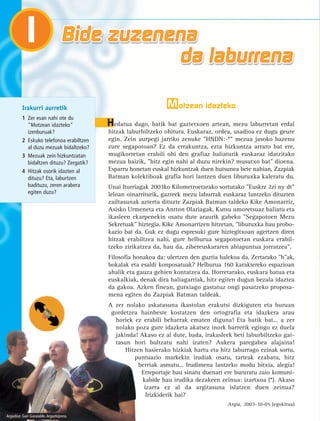 Motzean idazteko 
Hedatua dago, batik bat gaztetxoen artean, mezu laburretan erdal 
hitzak laburbiltzeko ohitura. Euskaraz, ordea, usadioa ez dugu geure 
egin. Zein aurpegi jarriko zenuke "HNDN:-*" mezua jasoko bazenu 
zure segapotoan? Ez da errakuntza, ezta hizkuntza arraro bat ere, 
mugikorretan erabili ohi den grafiaz baliaturik euskaraz idatzitako 
mezua baizik, "hitz egin nahi al duzu nirekin? musutxo bat" dioena. 
Esparru honetan euskal hizkuntzak duen hutsunea bete nahian, Zazpiak 
Batman kolektiboak grafia hori lantzen duen liburuxka kaleratu du. 
Unai Iturriagak 2003ko Kilometroetarako sortutako "Euskrz 2zi ny dt" 
leloan oinarriturik, gazteek mezu laburrak euskaraz lantzeko dituzten 
zailtasunak aztertu dituzte Zazpiak Batman taldeko Kike Amonarriz, 
Asisko Urmeneta eta Antton Olariagak. Kutsu umoretsuaz baliatu eta 
ikasleen ekarpenekin osatu dute araurik gabeko "Segapotoen Mezu 
Sekretuak" hiztegia. Kike Amonarrizen hitzetan, "liburuxka hau probo-kazio 
bat da. Guk ez dugu espresuki gure hiztegitxoan agertzen diren 
hitzak erabiltzea nahi, gure helburua segapotoetan euskara erabil-tzeko 
zirikatzea da, hau da, zibereuskararen abiapuntua jorratzea". 
Filosofia honakoa da: ulertzen den guztia balekoa da. Zertarako "h"ak, 
bokalak eta esaldi konposatuak? Helburua 160 karaktereko espazioan 
ahalik eta gauza gehien kontatzea da. Horretarako, euskara batua eta 
euskalkiak, denak dira baliagarriak, hitz egiten dugun bezala idaztea 
da gakoa. Azken finean, gutxiago gastatuz ongi pasatzeko proposa-mena 
egiten du Zazpiak Batman taldeak. 
A zer nolako askatasuna ikastolan erakutsi dizkiguten eta buruan 
gordetzea hainbeste kostatzen den ortografia eta idazkera arau 
horiek ez erabili beharrak ematen diguna! Eta batik bat... a zer 
nolako poza gure idazketa akatsez inork barrerik egingo ez duela 
jakinda! Akaso ez al dute, bada, irakasleek beti laburbiltzeko gai-tasun 
hori bultzatu nahi izaten? Aukera paregabea alajaina! 
Hitzen hasierako hizkiak hartu eta hitz laburrago ezinak sortu, 
puntuazio markekin irudiak osatu, tarteak ezabatu, hitz 
berriak asmatu... Irudimena lantzeko modu bitxia, alegia! 
Erreportaje hau sinatu duenari ere bururatu zaio komuni-kabide 
hau irudika dezakeen zeinua: izartxoa (*). Akaso 
izarra ez al da argitasuna islatzen duen zeinua? 
Irizkiderik bai? 
Argia, 2003-10-05 (egokitua) 
1 
Irakurri aurretik 
1 Zer esan nahi ote du 
"Motzean idazteko" 
izenburuak? 
2 Eskuko telefonoa erabiltzen 
al duzu mezuak bidaltzeko? 
3 Mezuak zein hizkuntzatan 
bidaltzen dituzu? Zergatik? 
4 Hitzak osorik idazten al 
dituzu? Eta, laburtzen 
badituzu, zeren arabera 
egiten duzu? 
Argazkia: Gari Garaialde. Argazkipress. 
 