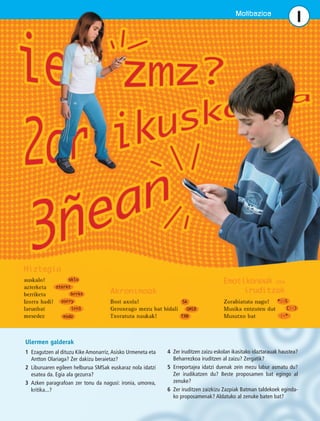 Motibazioa 1 
Ulermen galderak 
1 Ezagutzen al dituzu Kike Amonarriz, Asisko Urmeneta eta 
Antton Olariaga? Zer dakizu beraietaz? 
2 Liburuaren egileen helburua SMSak euskaraz nola idatzi 
esatea da. Egia ala gezurra? 
3 Azken paragrafoan zer tonu da nagusi: ironia, umorea, 
kritika...? 
4 Zer iruditzen zaizu eskolan ikasitako idaztarauak haustea? 
Beharrezkoa iruditzen al zaizu? Zergatik? 
5 Erreportajea idatzi duenak zein mezu labur asmatu du? 
Zer irudikatzen du? Beste proposamen bat egingo al 
zenuke? 
6 Zer iruditzen zaizkizu Zazpiak Batman taldekoek eginda-ko 
proposamenak? Aldatuko al zenuke baten bat? 
 