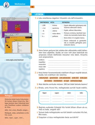 1 a Lotu emotikonoa dagokion hitzarekin eta definizioarekin. 
EMOTIKONOA HITZA DEFINIZIOA 
Ezpain aldearekin gaitzespena edo 
haserrea adierazten duena. 
Ergela, adimen laburrekoa. 
Pertsona erretxina, berehala hase-rretzen 
eta marmarka hasten dena. 
Keinu bitxiz irri eragiten duena. 
Dituen ondasunak ez gastatzeko 
edo ez emateko gehiegizko joera 
erakusten duena. 
b Hona hemen pertsona bat nolakoa den adierazteko erabil daitez-keen 
bost adjektibo. Azaldu zer esan nahi duen bakoitzak eta 
proposatu eskuko telefonoko mezuetan nola idatzi. Arrazoitu 
zure proposamena. 
artaburu ........................................................................................................ ................ 
txapeldun ........................................................................................................ ................ 
muturzikin ........................................................................................................ ................ 
mutur oker ........................................................................................................ ................ 
zapaburu ........................................................................................................ ................ 
2 a Hona hemen harremanetarako erabiltzen ditugun esapide batzuk. 
Azaldu noiz erabiltzen den bakoitza. 
eskumuinak goraintziak urte askotarako ondo ibili ondo joan 
zer moduz hainbestean on egin estimatuta dago 
b Nola idatziko zenituzke motzean, SMS bat bidali beharko bazenu? 
3 a Binaka, sortu hiruna hitz, mailegatutako aurrizki hauek erabiliz. 
b Begiratu euskarako hiztegiak hitz horiek biltzen dituen ala ez. 
Hala ez bada, zergatik ote? 
c Testuan bada mailegatutako aurrizki batekin sortutako hitz bat. 
Bila ezazu. 
d Ezagutzen al duzu mailegatutako beste aurrizkirik? 
8 
Motibazioa 
LEXIKOA 
hiper- 
.............................. 
.............................. 
.............................. 
super- 
.............................. 
.............................. 
.............................. 
mini- 
.............................. 
.............................. 
.............................. 
tele- 
.............................. 
.............................. 
.............................. 
> www.argia.com/mantxut 
Maileguak 
Hizkuntza batek beste hizkuntzeta-tik 
hartzen dituen hitzak dira. Mai-legua 
jasotzen duen hizkuntzak bere 
arau fonetikoen arabera moldatzen 
du hitza. 
Adib.: kiwi, arraro, filosofia, eslogan... 
Maileguak, ordea, zenbaitetan ez dira 
hitz osoak. 
Adib.: hiper-, super-, mini-... 
@ 
(.(RR 
<):o) 
:-& 
c-a 
k-> 
kirtena 
ipurterrea 
zekena 
mutur okerra 
pailazoa 
 