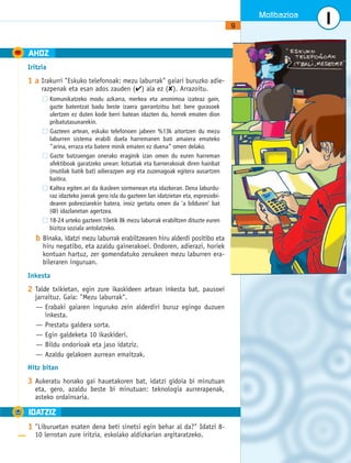 Motibazioa 
9 
AHOZ 
Iritzia 
1 a Irakurri "Eskuko telefonoak: mezu laburrak" gaiari buruzko adie-razpenak 
eta esan ados zauden (✔) ala ez (✘). Arrazoitu. 
Komunikatzeko modu azkarra, merkea eta anonimoa izateaz gain, 
gazte batentzat badu beste izaera garrantzitsu bat: bere gurasoek 
ulertzen ez duten kode berri batean idazten du, horrek ematen dion 
pribatutasunarekin. 
Gazteen artean, eskuko telefonoen jabeen %13k aitortzen du mezu 
laburren sistema erabili duela harremanen bati amaiera emateko 
“arina, erraza eta batere minik ematen ez duena” omen delako. 
Gazte batzuengan onerako eraginik izan omen du euren harreman 
afektiboak garatzeko unean: lotsatiak eta barnerakoiak diren hainbat 
(mutilak batik bat) adierazpen argi eta zuzenagoak egitera ausartzen 
baitira. 
Kaltea egiten ari da ikasleen sormenean eta idazkeran. Dena laburdu-raz 
idazteko joerak gero isla du gazteen lan idatzietan eta, espresiobi-dearen 
pobreziarekin batera, inoiz gertatu omen da ‘a bilduren’ bat 
(@) idazlanetan agertzea. 
18-24 urteko gazteen 10etik 8k mezu laburrak erabiltzen dituzte euren 
bizitza soziala antolatzeko. 
b Binaka, idatzi mezu laburrak erabiltzearen hiru alderdi positibo eta 
hiru negatibo, eta azaldu gainerakoei. Ondoren, adierazi, horiek 
kontuan hartuz, zer gomendatuko zenukeen mezu laburren era-bileraren 
inguruan. 
Inkesta 
2 Talde txikietan, egin zure ikaskideen artean inkesta bat, pausoei 
jarraituz. Gaia: "Mezu laburrak". 
— Erabaki gaiaren inguruko zein alderdiri buruz egingo duzuen 
inkesta. 
— Prestatu galdera sorta. 
— Egin galdeketa 10 ikaskideri. 
— Bildu ondorioak eta jaso idatziz. 
— Azaldu gelakoen aurrean emaitzak. 
Hitz bitan 
3 Aukeratu honako gai hauetakoren bat, idatzi gidoia bi minutuan 
eta, gero, azaldu beste bi minutuan: teknologia aurrerapenak, 
asteko ordainsaria. 
1 
A IDATZIZ 
1 "Liburuetan esaten dena beti sinetsi egin behar al da?" Idatzi 8- 
10 lerrotan zure iritzia, eskolako aldizkarian argitaratzeko. 
 