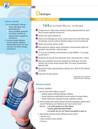 Komunikazioa 
10 
Irakurri aurretik 
1 Zer da dekalogoa? Aukeratu. 
Hamar alde dituen irudi 
geometrikoa da. 
Hamar jarraibide, gomendio 
eta arauren zerrenda da. 
Gauzen hamar ezaugarriren 
zerrenda da. 
2 Gurasoek eskuko telefonoz 
mezuak idazteko erabiltzen 
duzuen hizkera berezi hori ikasi 
nahi dute. Zer aholku emango 
zenizkiekete? 
Eekalogoa D 
EREDUAK AZTERTZEN 
SMSak euskarraz iidaztteko dekallogoa 
Ez dago araurik. Hizkera berri honetan denak proposamenak dira. Baita 
liburu honetan agertzen direnak ere. 
Ulertzen den guztia balekoa da. 
Hizkera hau kolektiboa da. Denon artean asmatu eta eraiki behar dugu. 
Are gehiago, mezuak euskaraz bidaltzen ditugun neurrian sortuko da. 
Ahalik eta pultsazio gutxien erabili. 
Bokal gehienak soberan daude. Gehienetan, kontsonanteen bidez uler 
genezake hitza (skrriksk = eskerrik asko) 
"H"a ez da ia erabiltzen, akronimoetan ez bada (HEHBS = "Hi ez hago 
burutik sano.") 
Zenbakiak eta zeinuak nola ahoskatzen diren, hala erabili (2ar = bihar). 
Batua eta euskalkiak, denak dira baliagarriak. Berba egin, hitz egin, 
elestatü, edo mintzo zareten bezala idatzi. Eta zuena, besteenarekin 
aberastu (J2x). 
Maiuskulak hitzak nabarmentzeko erabiltzen dira. OIUK AI ZTE! (Oihuka 
ari zarete.) 
Ongi pasa eta gutxi gastau! 
Segapotoen mezu sekretuak 
‘Zazpiak Batman’ kolektiboa 
1 
2 
3 
4 
5 
6 
7 
8 
9 
10 
Testuaren lanketa 
1 Erantzun galderei. 
a Zein da testu honen helburu nagusia? 
Jendeak eskuko telefonoak gehiago erabiltzea. 
Eskuko telefonoen erabiltzaileek mezuak euskaraz errazago idaztea. 
Eskuko telefonoaren abantailei buruzko argibideak azaltzea. 
b Aztertu honako mezu hauek. Betetzen al dituzte dekalogoan agertzen diren 
arauak? Hala bada, esan bakoitzean zein arauri jarraitu zaion. 
Mezuak: • zin ordtn grtuko 2ar? Axkr abxau. 
• ktxeko gltzK NUN SRTU DTUN? 
• kx motel. Nn srtu aiz? Aterai storzulotik ta kaso in. 
c Nola idatziko zenituzke eskuko telefonoan mezu hauek? 
• Etorriko zara? 
• Bihar, bostetan hemen, bestela... 
• Bi musu. 
 
