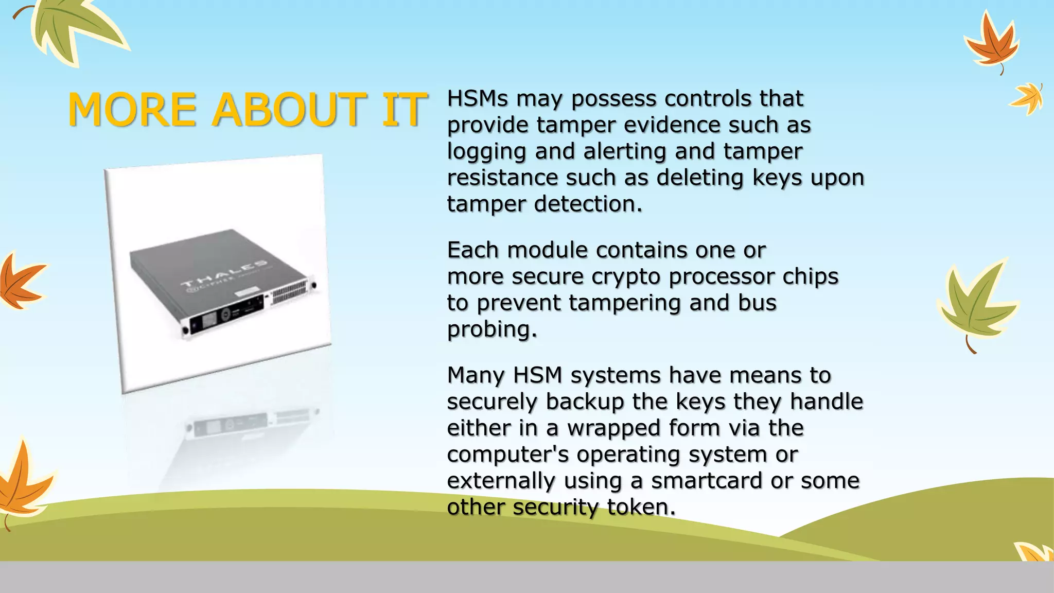 MORE ABOUT IT HSMs may possess controls that
provide tamper evidence such as
logging and alerting and tamper
resistance such as deleting keys upon
tamper detection.
Each module contains one or
more secure crypto processor chips
to prevent tampering and bus
probing.
Many HSM systems have means to
securely backup the keys they handle
either in a wrapped form via the
computer's operating system or
externally using a smartcard or some
other security token.
 